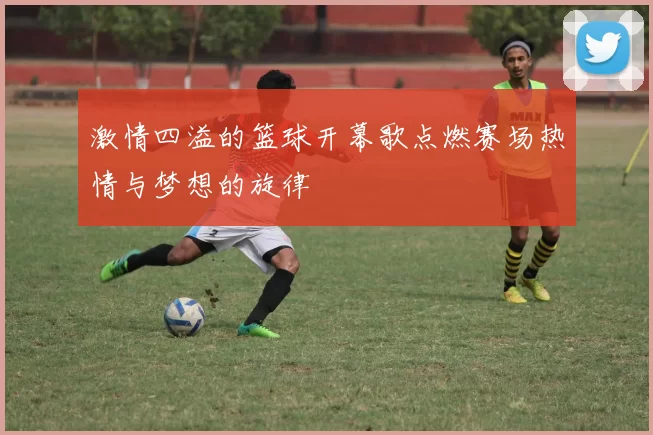 激情四溢的篮球开幕歌点燃赛场热情与梦想的旋律