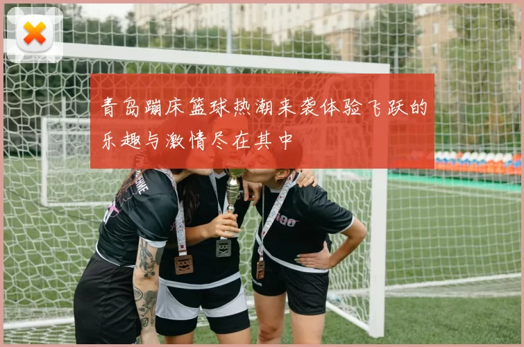 青岛蹦床篮球热潮来袭体验飞跃的乐趣与激情尽在其中