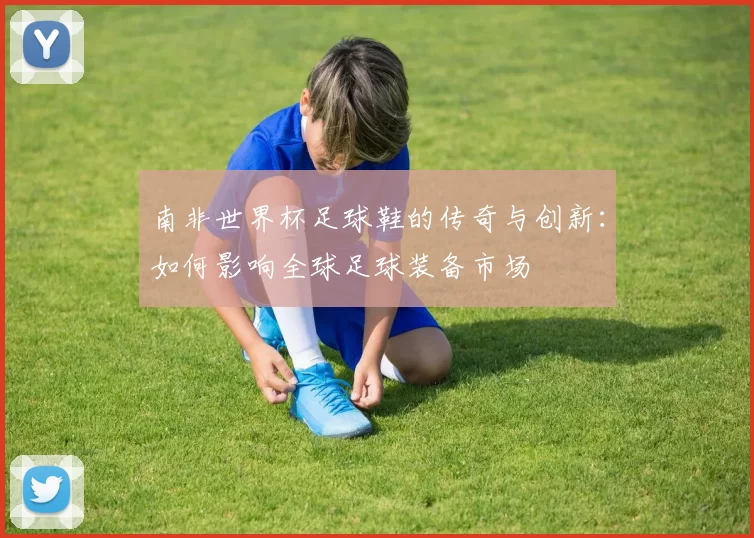 南非世界杯足球鞋的传奇与创新：如何影响全球足球装备市场