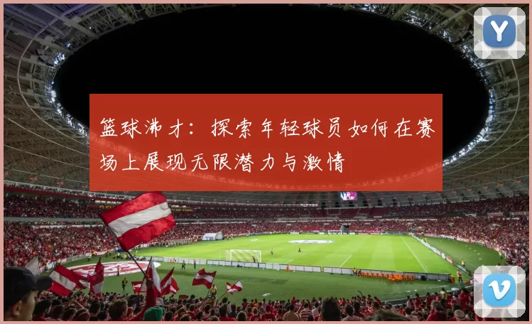 篮球沸才：探索年轻球员如何在赛场上展现无限潜力与激情