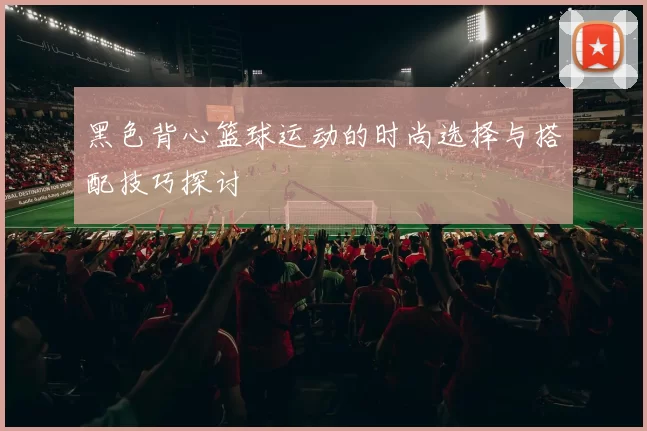 黑色背心篮球运动的时尚选择与搭配技巧探讨