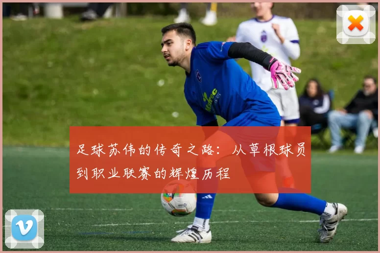 足球苏伟的传奇之路：从草根球员到职业联赛的辉煌历程