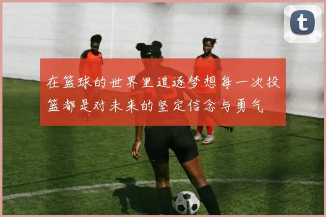 在篮球的世界里追逐梦想每一次投篮都是对未来的坚定信念与勇气