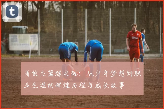 肖俊杰篮球之路：从少年梦想到职业生涯的辉煌历程与成长故事