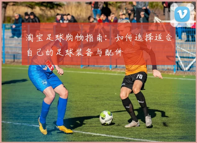 淘宝足球购物指南：如何选择适合自己的足球装备与配件