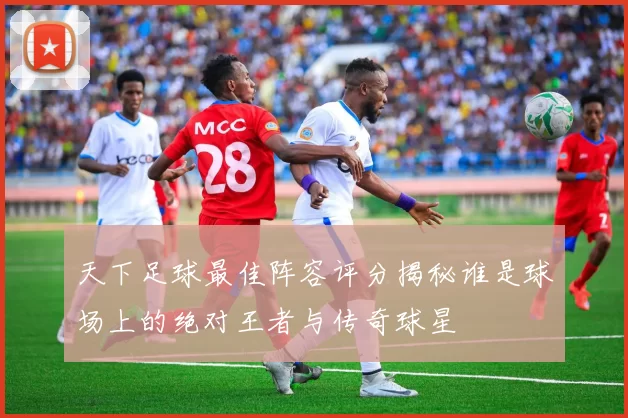 天下足球最佳阵容评分揭秘谁是球场上的绝对王者与传奇球星